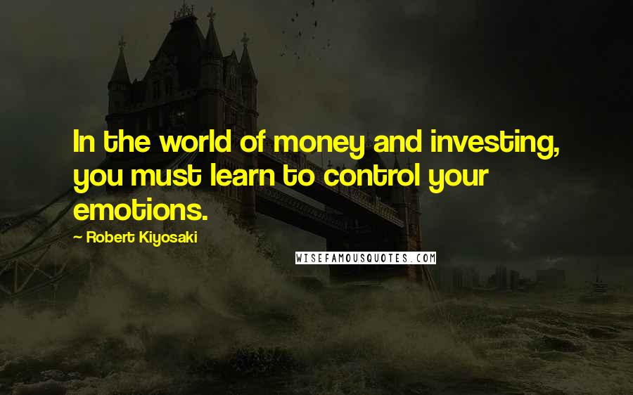 Robert Kiyosaki Quotes: In the world of money and investing, you must learn to control your emotions.