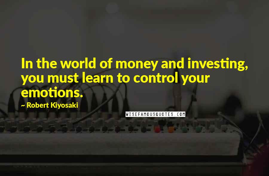 Robert Kiyosaki Quotes: In the world of money and investing, you must learn to control your emotions.