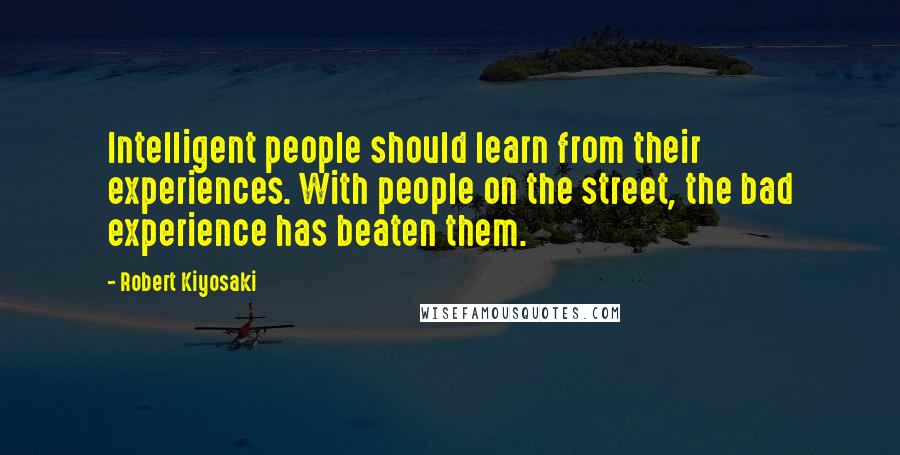Robert Kiyosaki Quotes: Intelligent people should learn from their experiences. With people on the street, the bad experience has beaten them.