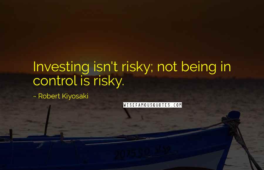 Robert Kiyosaki Quotes: Investing isn't risky; not being in control is risky.