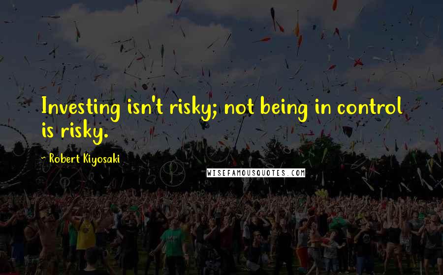 Robert Kiyosaki Quotes: Investing isn't risky; not being in control is risky.