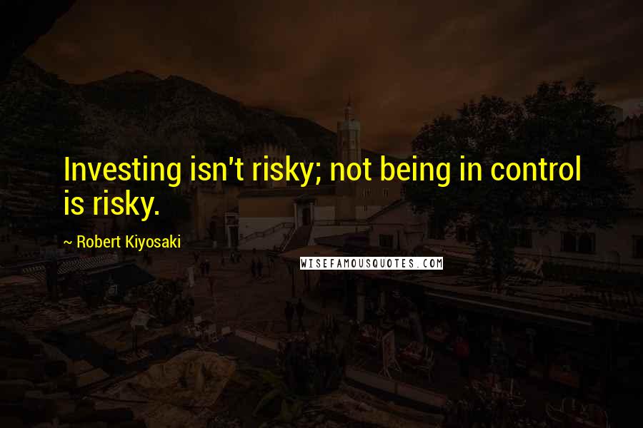 Robert Kiyosaki Quotes: Investing isn't risky; not being in control is risky.