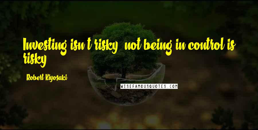 Robert Kiyosaki Quotes: Investing isn't risky; not being in control is risky.