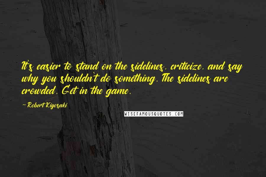 Robert Kiyosaki Quotes: It's easier to stand on the sidelines, criticize, and say why you shouldn't do something. The sidelines are crowded. Get in the game.