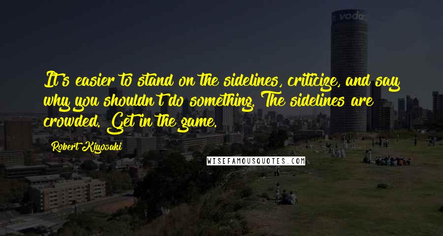 Robert Kiyosaki Quotes: It's easier to stand on the sidelines, criticize, and say why you shouldn't do something. The sidelines are crowded. Get in the game.