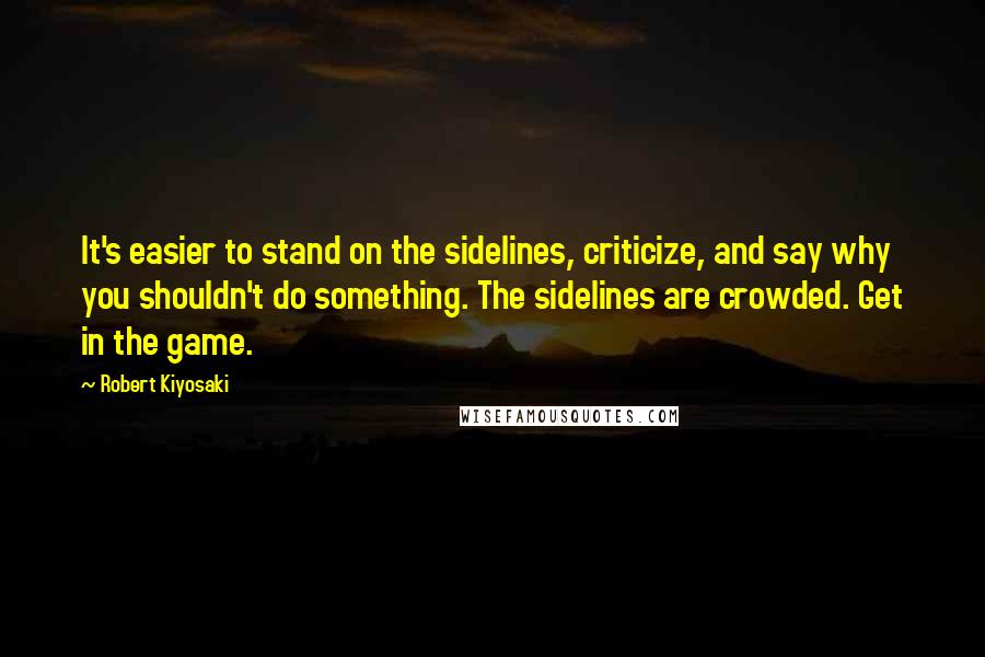 Robert Kiyosaki Quotes: It's easier to stand on the sidelines, criticize, and say why you shouldn't do something. The sidelines are crowded. Get in the game.