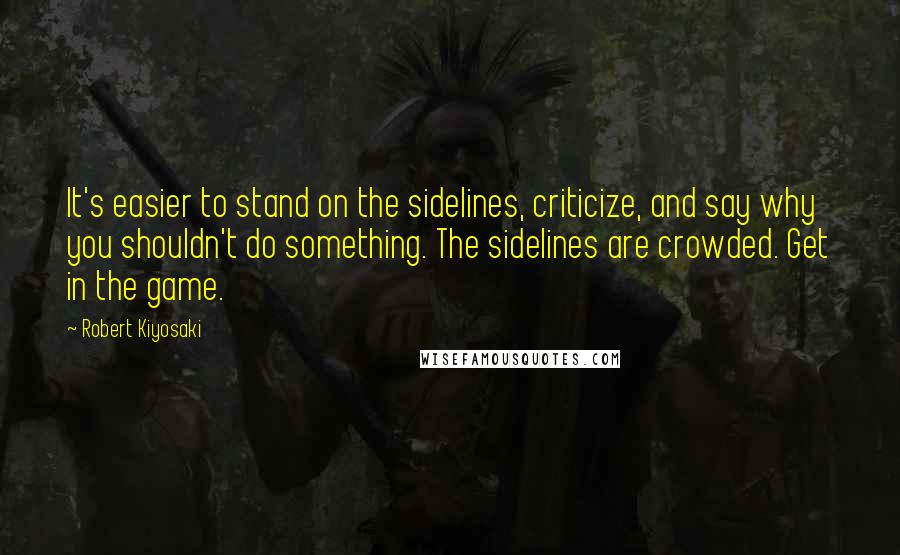 Robert Kiyosaki Quotes: It's easier to stand on the sidelines, criticize, and say why you shouldn't do something. The sidelines are crowded. Get in the game.