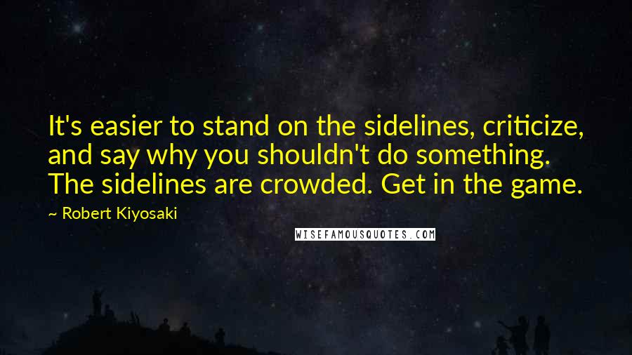 Robert Kiyosaki Quotes: It's easier to stand on the sidelines, criticize, and say why you shouldn't do something. The sidelines are crowded. Get in the game.