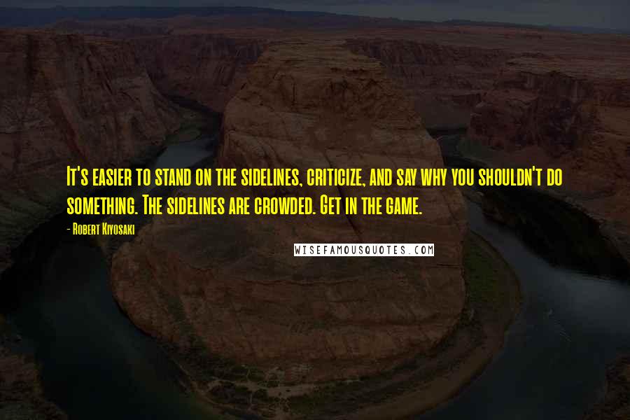 Robert Kiyosaki Quotes: It's easier to stand on the sidelines, criticize, and say why you shouldn't do something. The sidelines are crowded. Get in the game.