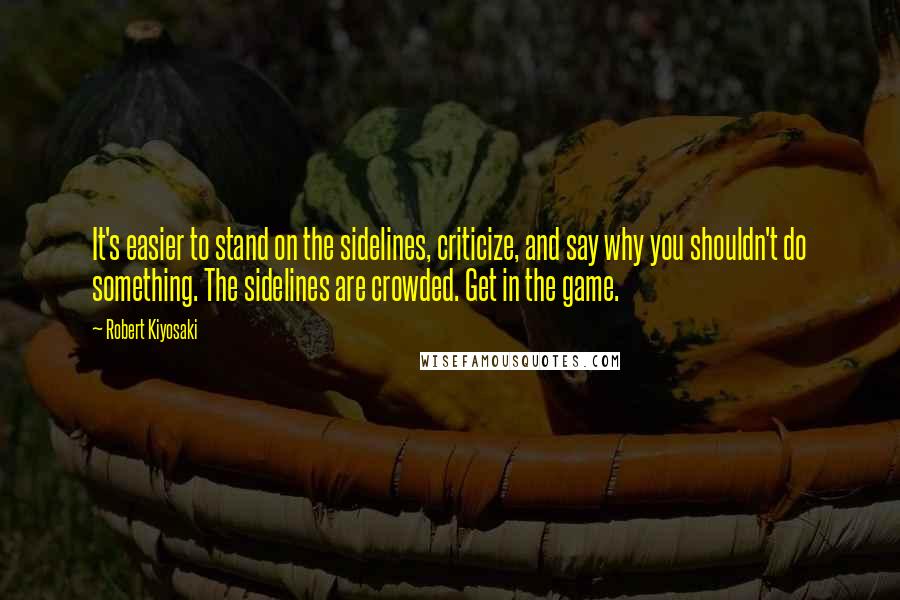 Robert Kiyosaki Quotes: It's easier to stand on the sidelines, criticize, and say why you shouldn't do something. The sidelines are crowded. Get in the game.