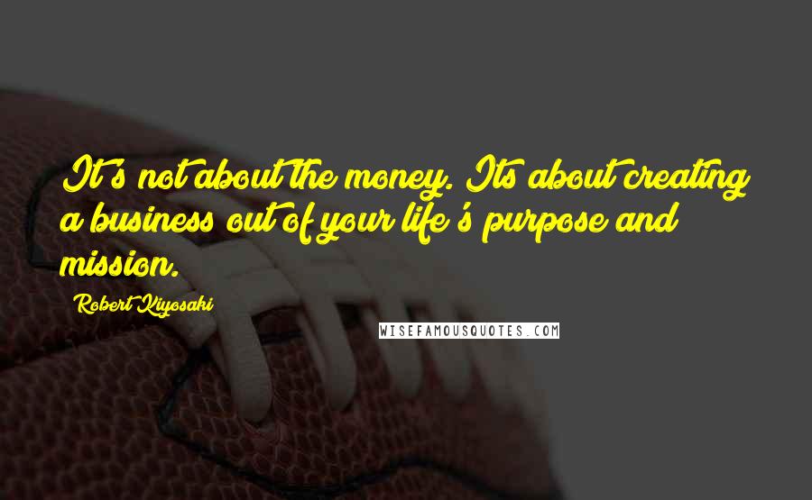 Robert Kiyosaki Quotes: It's not about the money. Its about creating a business out of your life's purpose and mission.