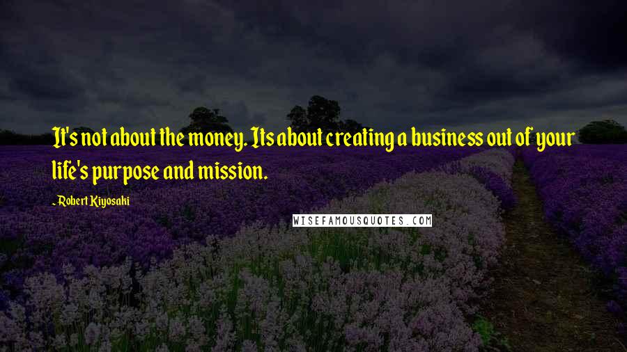 Robert Kiyosaki Quotes: It's not about the money. Its about creating a business out of your life's purpose and mission.