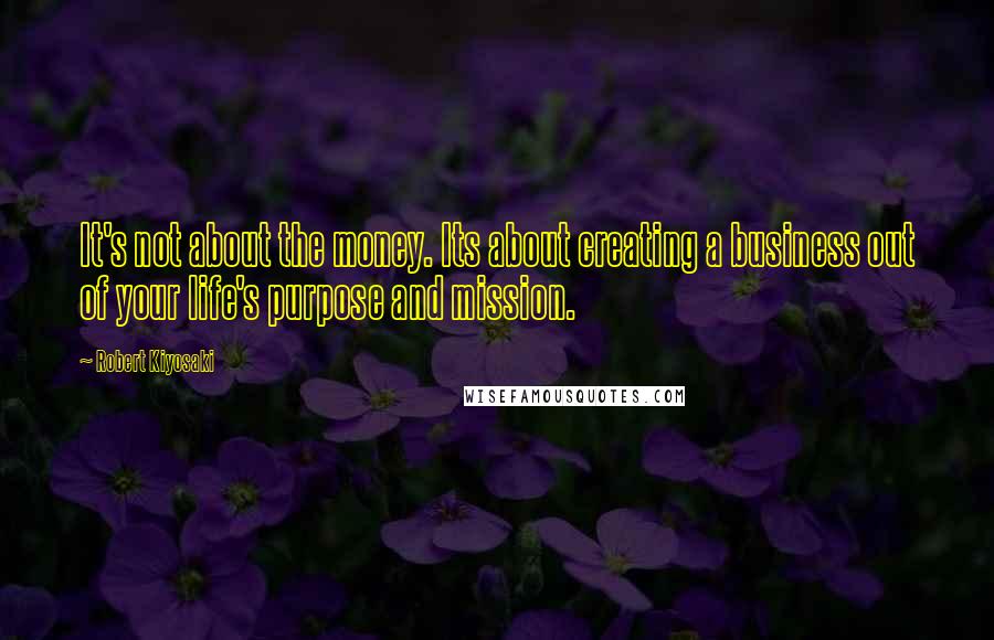 Robert Kiyosaki Quotes: It's not about the money. Its about creating a business out of your life's purpose and mission.