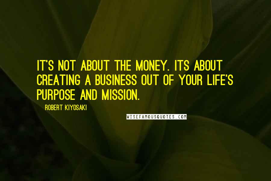 Robert Kiyosaki Quotes: It's not about the money. Its about creating a business out of your life's purpose and mission.