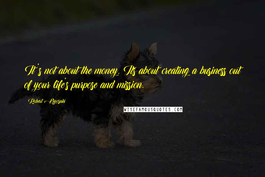 Robert Kiyosaki Quotes: It's not about the money. Its about creating a business out of your life's purpose and mission.