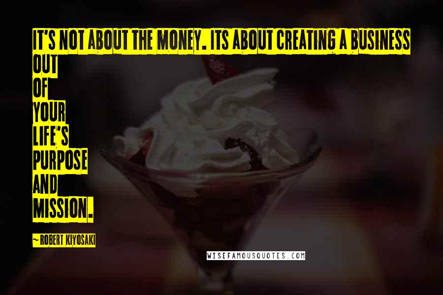 Robert Kiyosaki Quotes: It's not about the money. Its about creating a business out of your life's purpose and mission.