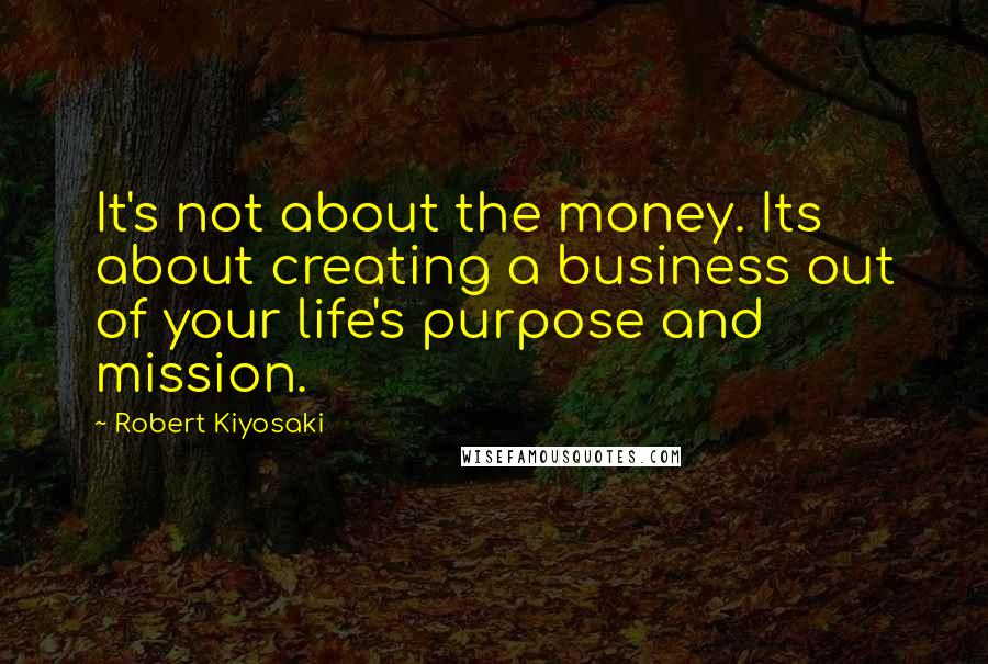 Robert Kiyosaki Quotes: It's not about the money. Its about creating a business out of your life's purpose and mission.