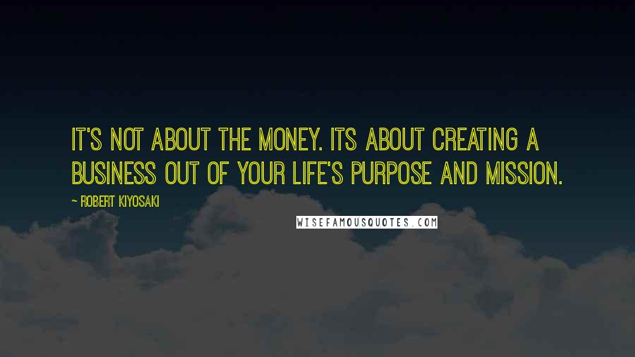 Robert Kiyosaki Quotes: It's not about the money. Its about creating a business out of your life's purpose and mission.