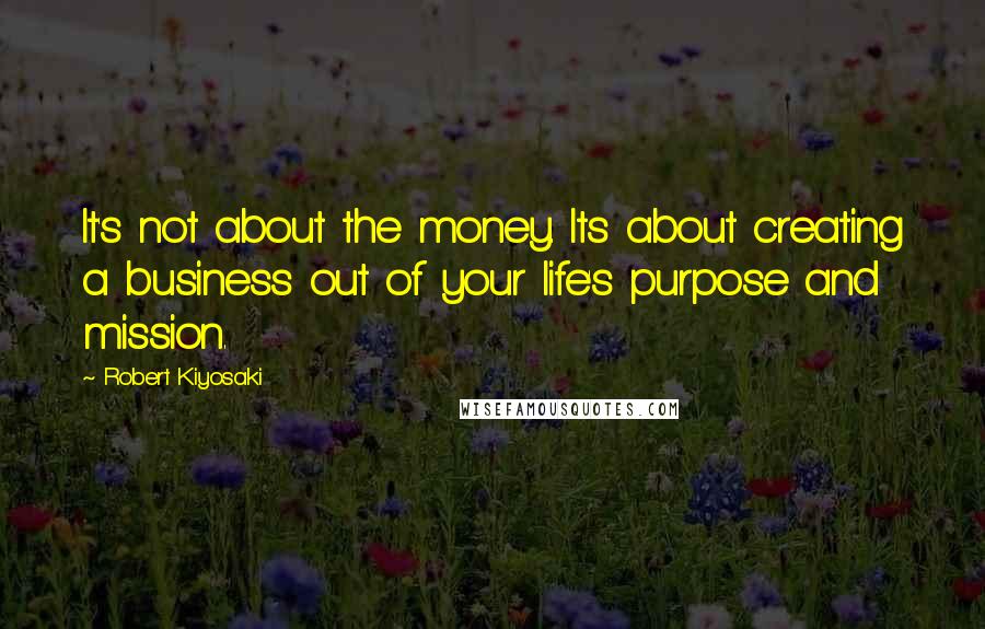 Robert Kiyosaki Quotes: It's not about the money. Its about creating a business out of your life's purpose and mission.