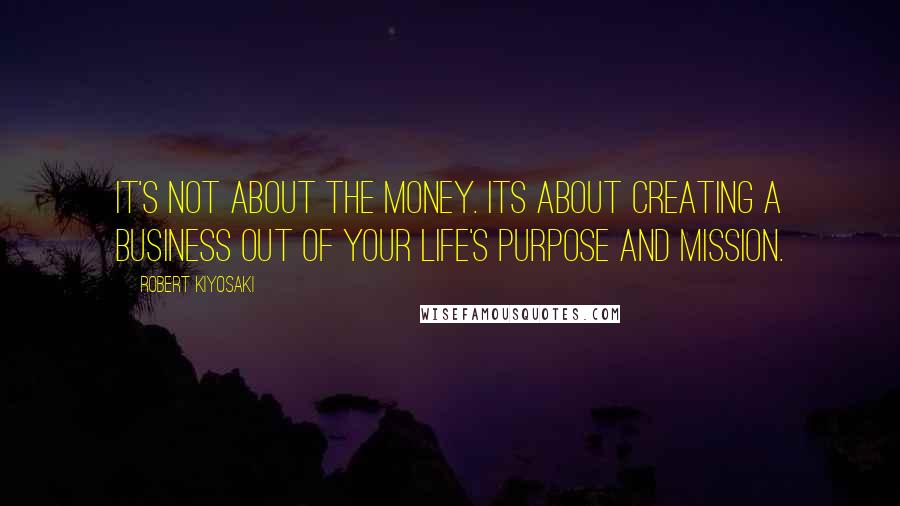 Robert Kiyosaki Quotes: It's not about the money. Its about creating a business out of your life's purpose and mission.