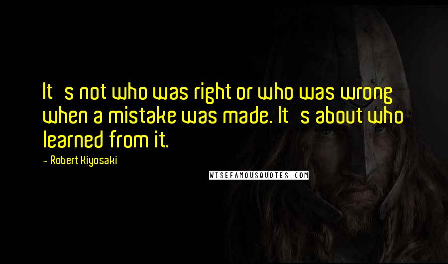 Robert Kiyosaki Quotes: It's not who was right or who was wrong when a mistake was made. It's about who learned from it.