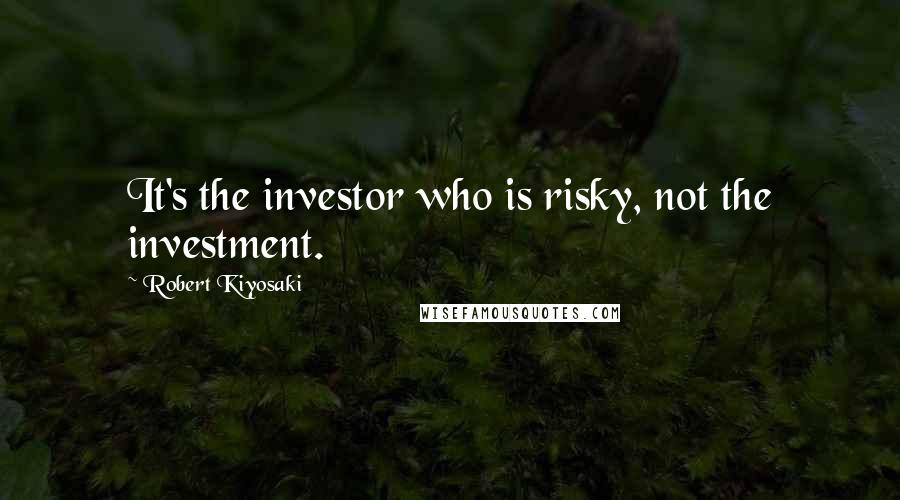 Robert Kiyosaki Quotes: It's the investor who is risky, not the investment.