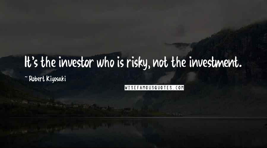 Robert Kiyosaki Quotes: It's the investor who is risky, not the investment.