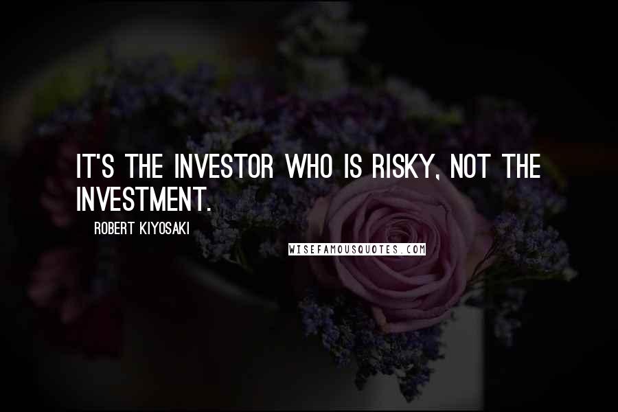 Robert Kiyosaki Quotes: It's the investor who is risky, not the investment.