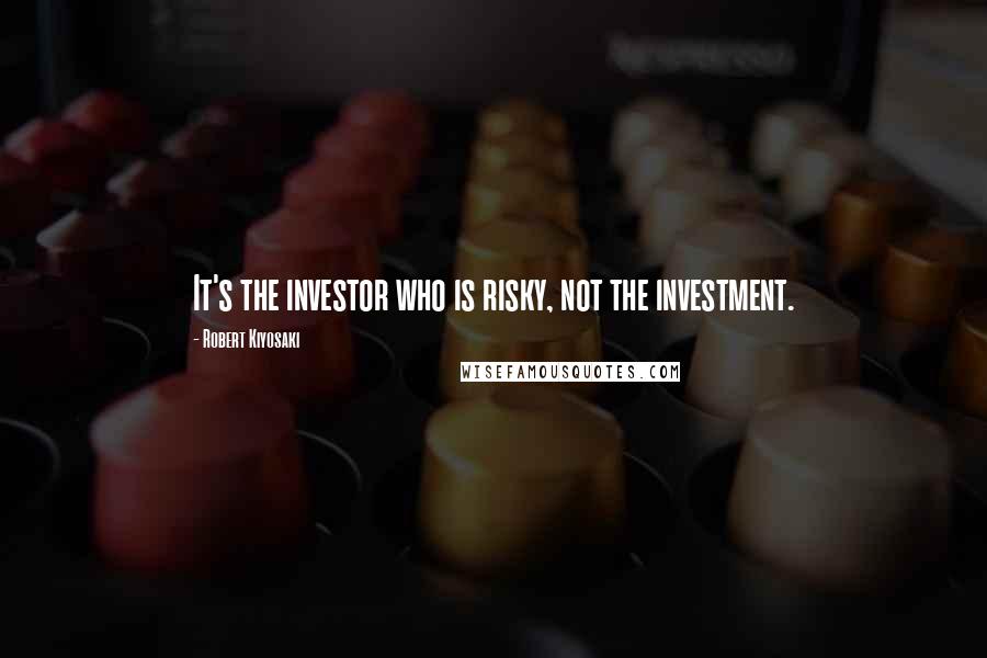 Robert Kiyosaki Quotes: It's the investor who is risky, not the investment.