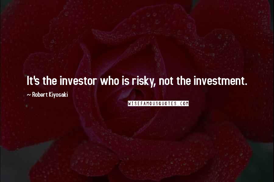 Robert Kiyosaki Quotes: It's the investor who is risky, not the investment.