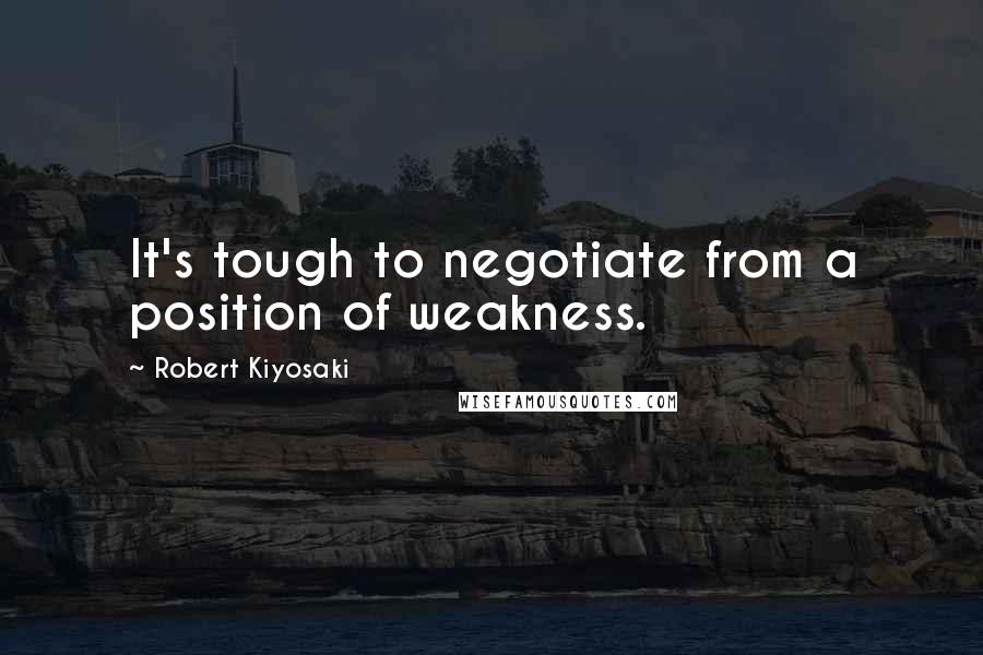 Robert Kiyosaki Quotes: It's tough to negotiate from a position of weakness.