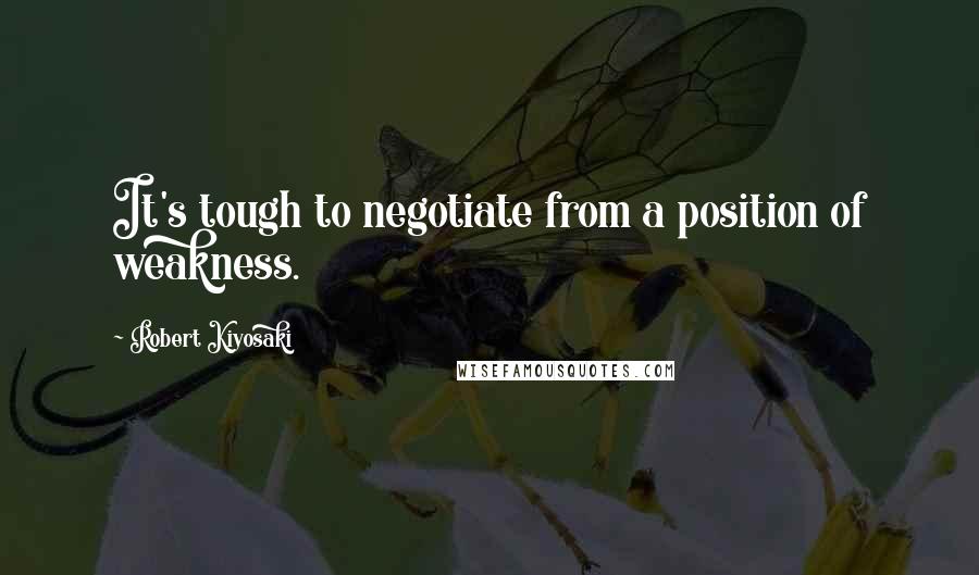 Robert Kiyosaki Quotes: It's tough to negotiate from a position of weakness.