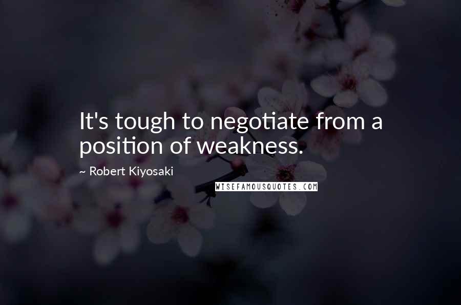 Robert Kiyosaki Quotes: It's tough to negotiate from a position of weakness.