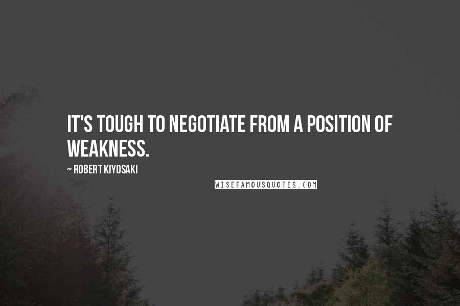 Robert Kiyosaki Quotes: It's tough to negotiate from a position of weakness.