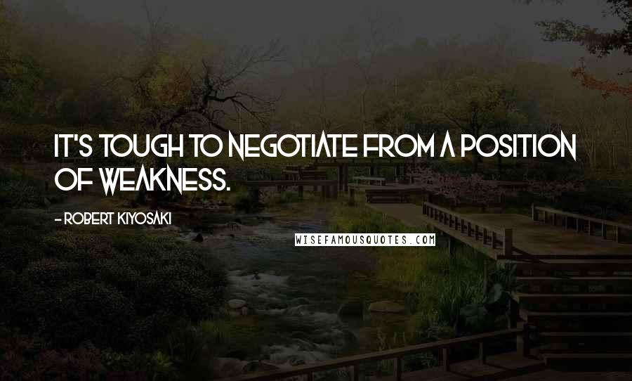 Robert Kiyosaki Quotes: It's tough to negotiate from a position of weakness.