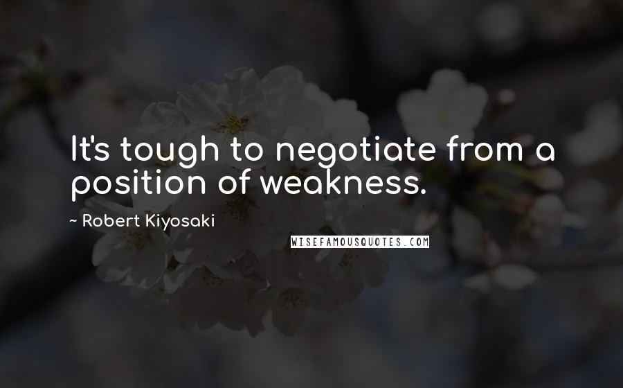 Robert Kiyosaki Quotes: It's tough to negotiate from a position of weakness.