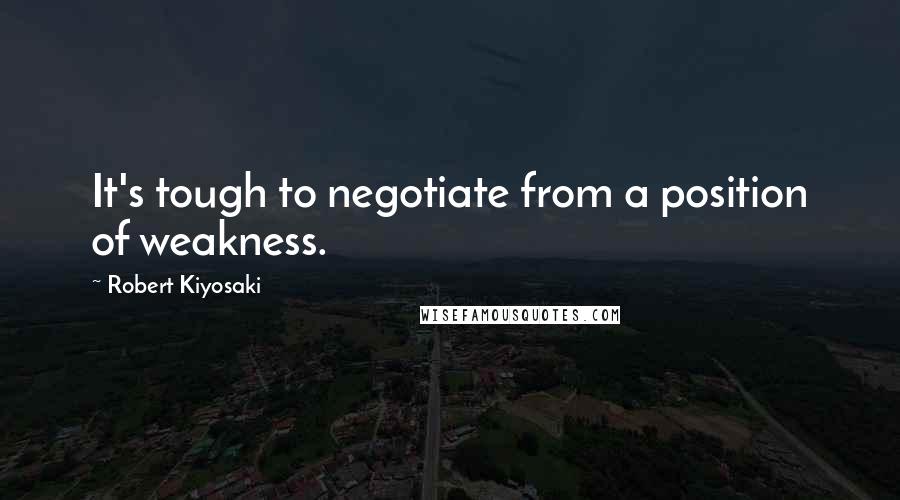 Robert Kiyosaki Quotes: It's tough to negotiate from a position of weakness.