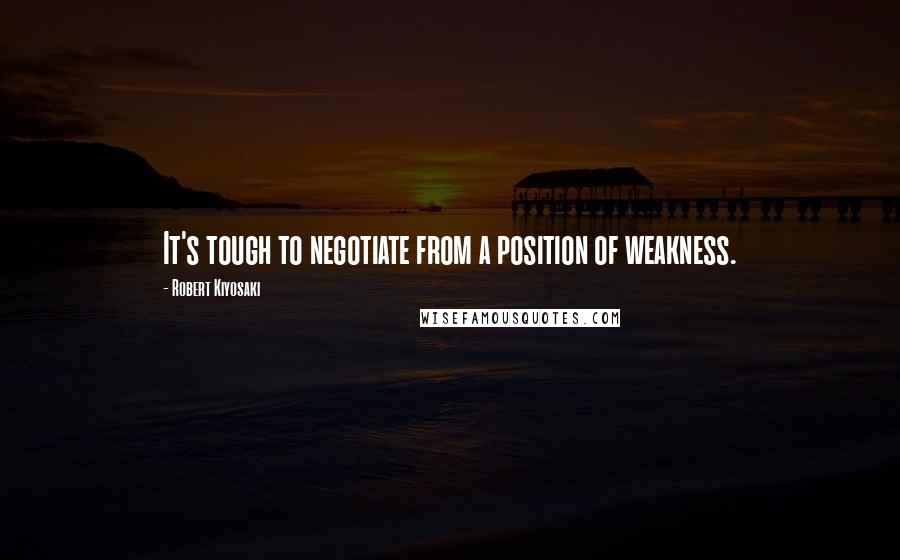 Robert Kiyosaki Quotes: It's tough to negotiate from a position of weakness.