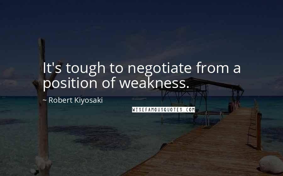 Robert Kiyosaki Quotes: It's tough to negotiate from a position of weakness.