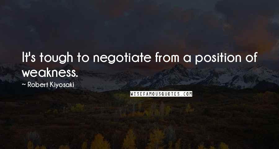 Robert Kiyosaki Quotes: It's tough to negotiate from a position of weakness.