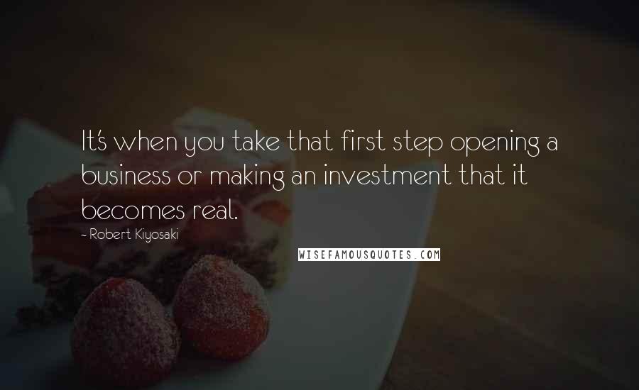 Robert Kiyosaki Quotes: It's when you take that first step opening a business or making an investment that it becomes real.