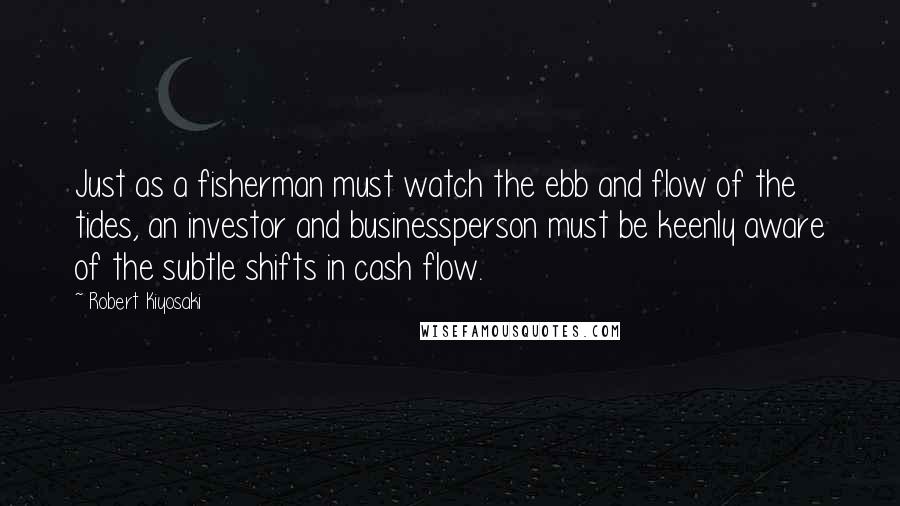 Robert Kiyosaki Quotes: Just as a fisherman must watch the ebb and flow of the tides, an investor and businessperson must be keenly aware of the subtle shifts in cash flow.