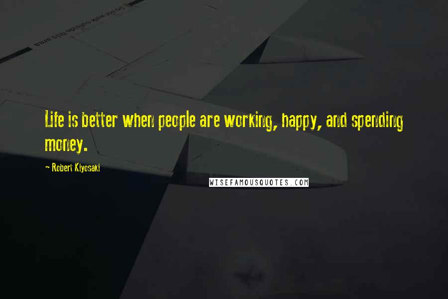 Robert Kiyosaki Quotes: Life is better when people are working, happy, and spending money.