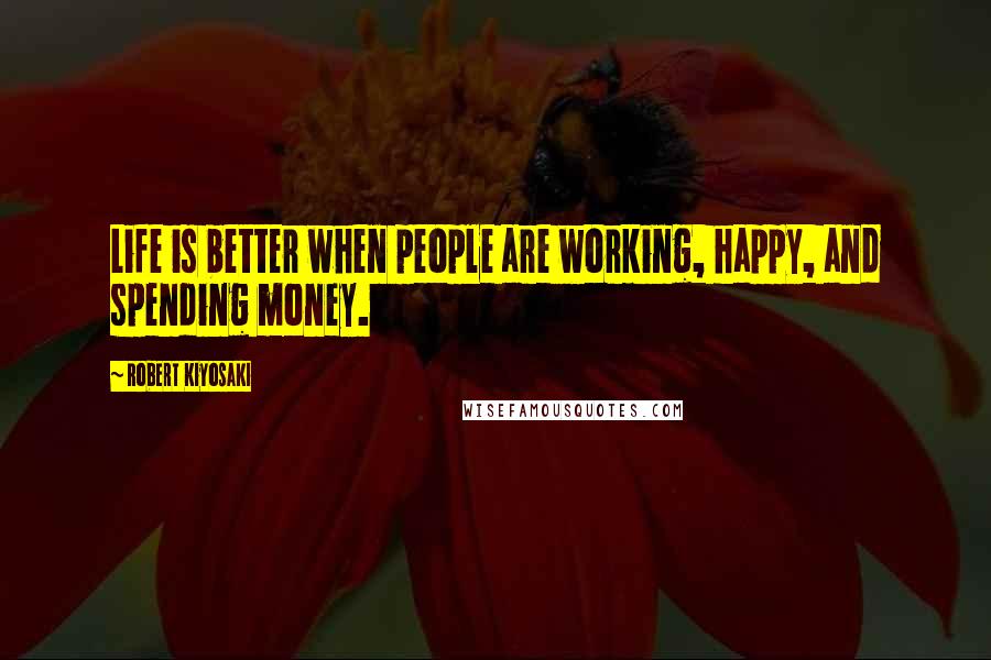 Robert Kiyosaki Quotes: Life is better when people are working, happy, and spending money.