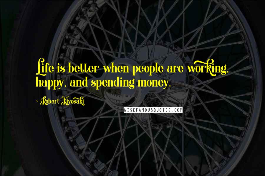 Robert Kiyosaki Quotes: Life is better when people are working, happy, and spending money.