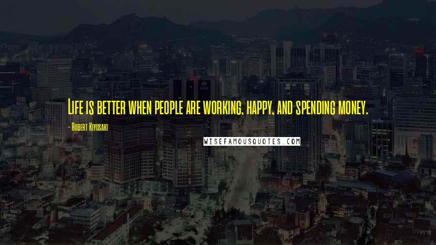 Robert Kiyosaki Quotes: Life is better when people are working, happy, and spending money.