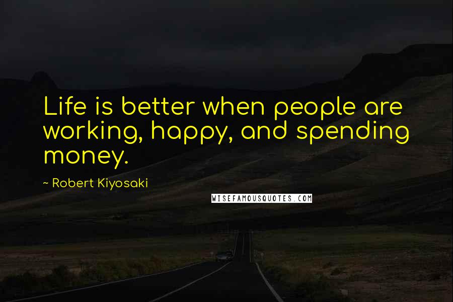 Robert Kiyosaki Quotes: Life is better when people are working, happy, and spending money.