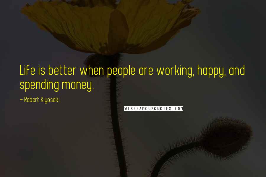 Robert Kiyosaki Quotes: Life is better when people are working, happy, and spending money.