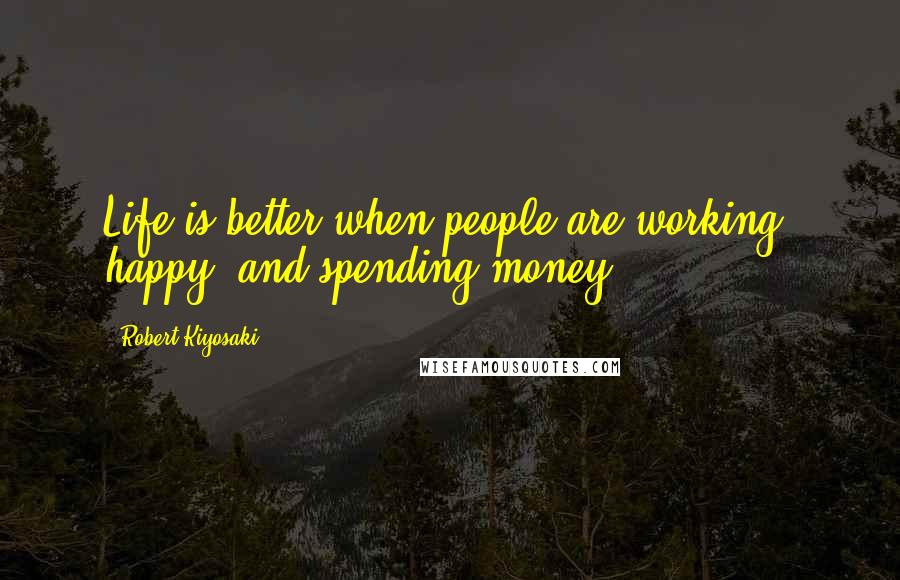 Robert Kiyosaki Quotes: Life is better when people are working, happy, and spending money.