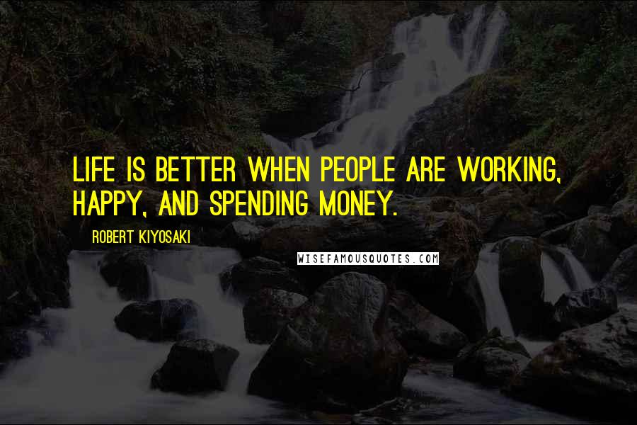 Robert Kiyosaki Quotes: Life is better when people are working, happy, and spending money.